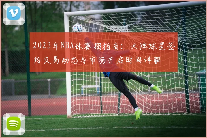 2023年NBA休赛期指南：大牌球星签约交易动态与市场开启时间详解