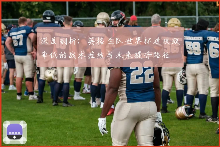 深度剖析：英格兰队世界杯进攻效率低的战术症结与未来提升路径