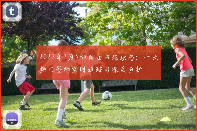 2023年7月NBA自由市场动态：十大热门签约实时追踪与深度分析