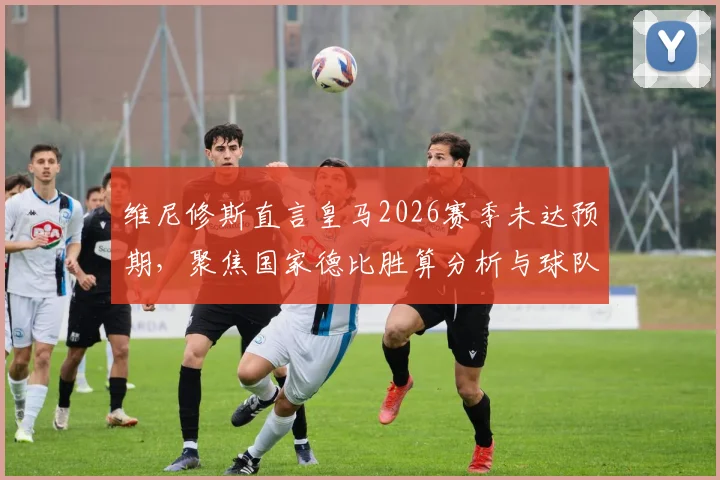 维尼修斯直言皇马2026赛季未达预期，聚焦国家德比胜算分析与球队状态深度观察