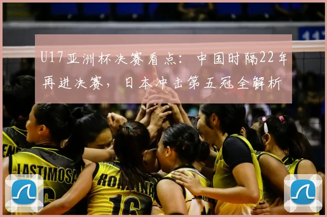 U17亚洲杯决赛看点：中国时隔22年再进决赛，日本冲击第五冠全解析