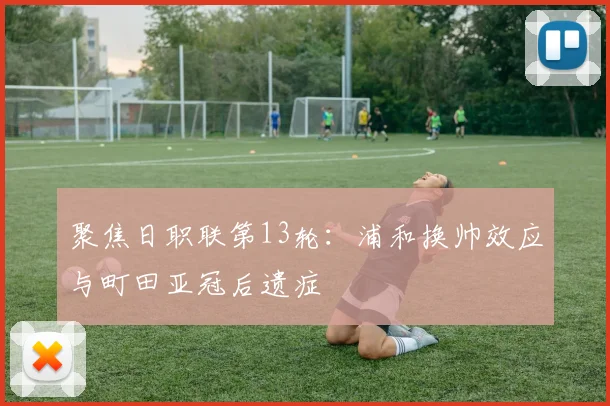 聚焦日职联第13轮：浦和换帅效应与町田亚冠后遗症