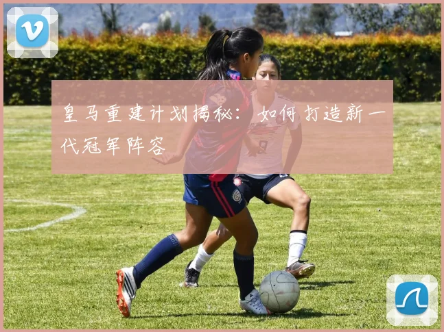 皇马重建计划揭秘：如何打造新一代冠军阵容