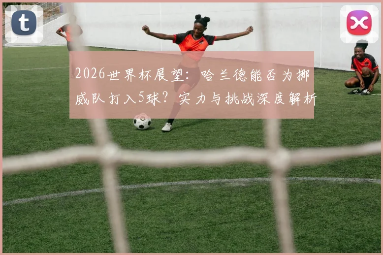 2026世界杯展望：哈兰德能否为挪威队打入5球？实力与挑战深度解析
