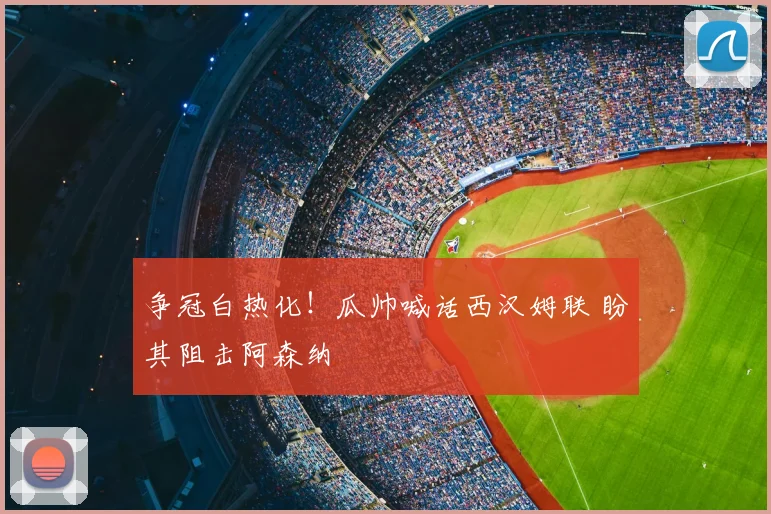 争冠白热化！瓜帅喊话西汉姆联 盼其阻击阿森纳