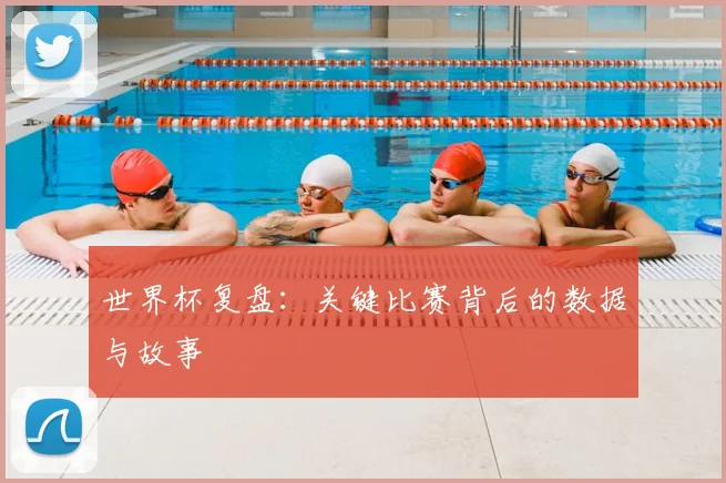 世界杯复盘：关键比赛背后的数据与故事