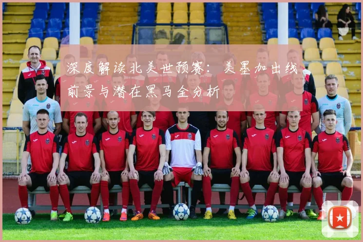 深度解读北美世预赛：美墨加出线前景与潜在黑马全分析