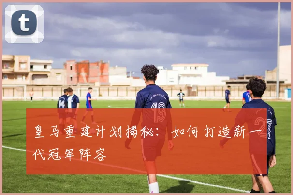 皇马重建计划揭秘：如何打造新一代冠军阵容