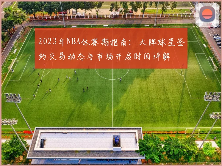 2023年NBA休赛期指南：大牌球星签约交易动态与市场开启时间详解