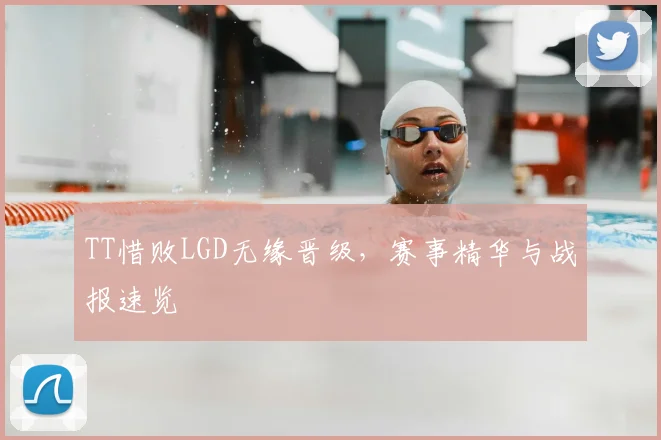 TT惜败LGD无缘晋级，赛事精华与战报速览
