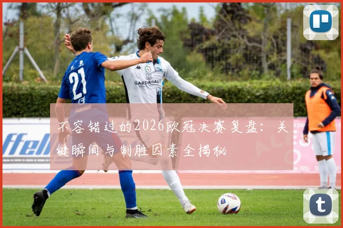 不容错过的2026欧冠决赛复盘：关键瞬间与制胜因素全揭秘